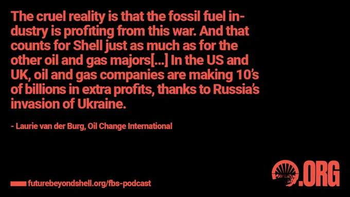 [quote from Laurie van der Burg of Oil Change International: “The cruel reality is that the fossil fuel industry is profiting from this war. And that counts for Shell just as much as for the other oil and gas majors[…] In the US and UK, oil and gas companies are making 10’s of billions in extra profits, thanks to Russia's invasion of Ukraine.”
Title: Season 2 Episode 2 Putin’s War Part I: Shell ]
