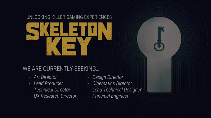 "Unlocking Killer Gaming Experiences"
"SKELETON KEY"

"We are currently seeking..."
- Art Director
- Lead Producer
- Technical Director
- UX Research Director
- Design Director
- Cinematics Director
- Lead Technical Designer
- Principal Engineer

*Right side of image also contains the Skeleton Key artwork 