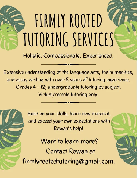 Image description: a text based graphic with a yellow background and images of green leaves around the edges. The text reads as follows,

“FIRMIY ROOTED TUTORING SERVICES
Holistic. Compassionate. Experienced.

Extensive understanding of the language arts, the humanities, and essay writing with over 5 years of tutoring experience.
Grades 4-12; undergraduate tutoring by subject. Virtual/remote tutoring only.

Build on your skills, learn new material,
and exceed your own expectations with
Rowan's help!

Want to learn more? Contact Rowan at firmlyrootedtutoring@gmail.com.”