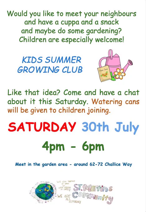 A poster saying the following:
Would you like to meet your neighbours
and have a cuppa and a snack
and maybe do some gardening?
Children are especially welcome!
KIDS SUMMER
GROWING CLUB
Like that idea? Come and have a chat
about it this Saturday. Watering cans
will be given to children joining.
SATURDAY 30th July
4pm
6pm
Meet in the garden area - around 62-72 Challice Way