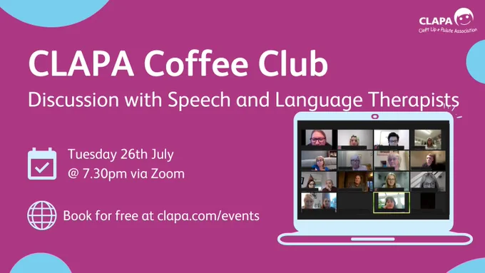 [Image ID: A dark pink background with turquoise circles and white text reading 'CLAPA Coffee Club, 'discussion with speech and language therapists, Tuesday 26th July at 7:30 pm. Below is a computer screen showing members of the cleft community on Zoom at a previous CLAPA Coffee Club.] 