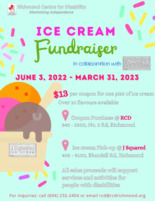Richmond Centre for Disability Ice Cream Fundraiser, in collaboration with J Squared Ice Cream: June 3, 2022 to March 31, 2023, $13 per coupon for one pint of ice cream, over 10 flavours available.
- Coupon Purchase at RCD: 842-5300, No. 3 Road, Richmond
- Ice cream pick up at J Squared: 405-9100 Blundell Road, Richmond
All sales proceeds will support services and activities for people with disabilities.
For inquiries: call 604-232-2404 or email rcd@rcdrichmond.org