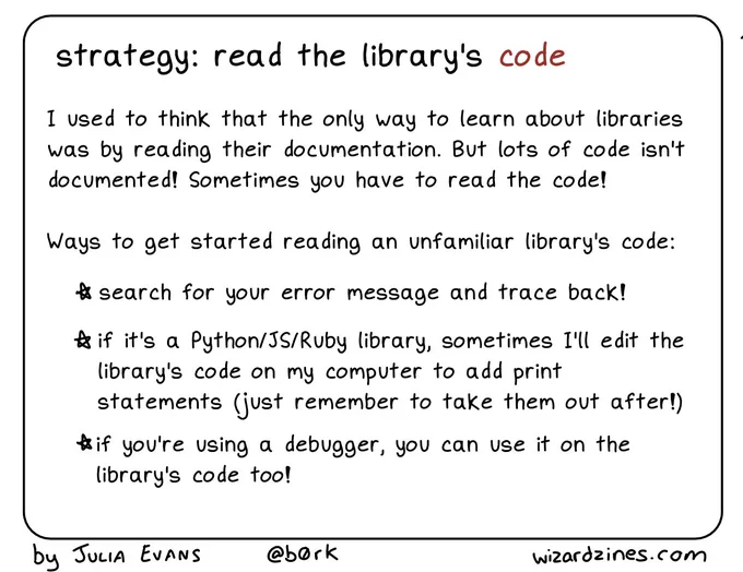 strategy: read the library's code

I used to think that the only way to learn about libraries was by reading their documentation. But lots of code isn't
documented! Sometimes you have to read the code!

Ways to get started reading an unfamiliar library's code:

* search for your error message and trace back!
* if it's a Python/JS/Ruby library, sometimes I'll edit the library's code on my computer to add print statements (just remember to take them out after!)
* if you're using a debugger, you can use it on the library's code too!