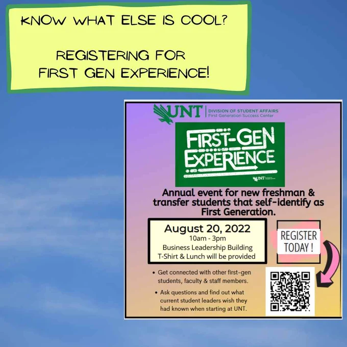Text in yellow box says: Know what else is cool? Registering for First Gen Experience!  There is also an  image of a flyer for the First Gen Experience. The background is purple at the top and transitions to peach and yellow at the bottom. The Division of Student Affairs, First Generation Success Center logo is at the top.  There is a green square with white text that reads: First Gen Experience.  Text says: Annual event for new freshman & transfer students that self-identify as First Generation. August 20, 2022. 10am-3pm in the Business Leadership Building. T-shirt & Lunch will be provided. Get connected with other first-gen students, faculty & staff members. Ask questions and find out what current student leaders wish they had known when starting at UNT. Register today! QR Code links to https://unt.az1.qualtrics.com/jfe/form/SV_ensZMA6dm0fIo0S 