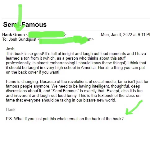 Email Message
From Hank Green

Josh,

This book is so good! It’s full of insight and laugh out loud moments and I have learned a ton from it (which, as a person who thinks about this stuff professionally, is almost embarrassing! I should know these things!) I think that it should be taught in every high school in America. Here’s a thing you can put on the back cover if you want!

Fame is changing. Because of the revolutions of social media, fame isn’t just for famous people anymore. We need to be having intelligent, thoughtful, deep discussions about it, and “Semi Famous” is exactly that. Except, also it is fun and irreverent and laugh-out-loud funny. This is the textbook of the class on fame that everyone should be taking in our bizarre new world.

Hank

P.S. What if you just put this whole email on the back of the book?
