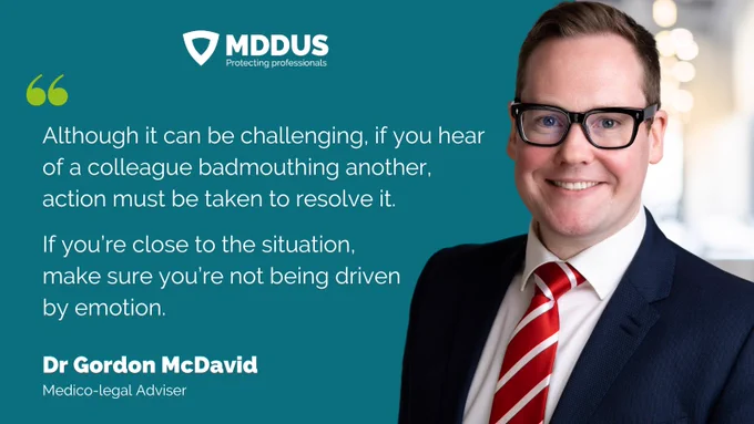 Although it can be challenging, if you hear of a colleague badmouthing another, action must be taken to resolve it. If you’re close to the situation, make sure you’re not being driven by emotion. Dr Gordon McDavid, Medico-Legal Adviser.