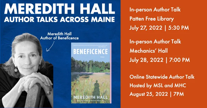 Meredith Hall Author Talks Across Maine: Join Meredith Hall, author of Beneficence, and ask questions about her book! In person author talk at Patten Free Library on July 27, 2022 at 5:30PM. In person Author Talk on July 28th, 2022 at 7:00PM. Online statewide author talk hosted by Maine State Library and Maine Humanities Council on August 25th, 2022 at 7:00PM.