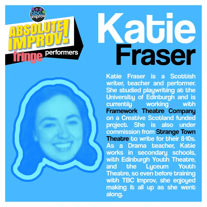 In the top left corner is a logo that reads “TBC Improv, Absolute Improv!”. Below this logo is the text “Fringe performers”.

In the top right is the name “Katie Fraser”.

On the left there is an image of a persons head in a halftone dot pattern, blue in colour.

On the right there is the following text:
“Katie Fraser is a Scottish writer, teacher and performer. She studied playwriting at the University of Edinburgh and is currently working with Framework Theatre Company on a Creative Scotland funded project. She is also under commission from Strange Town Theatre to write for their 8-10s. As a Drama teacher, Katie works in secondary schools, with Edinburgh Youth Theatre, and the Lyceum Youth Theatre, so even before training with TBC, she enjoyed making it all up as she went along. ”

The image has a light blue background with a white frame.