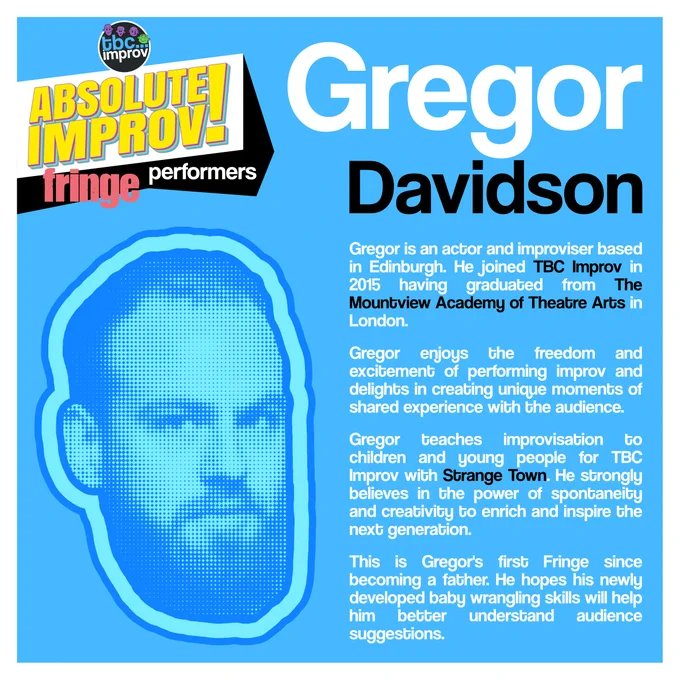 In the top left corner is a logo that reads “TBC Improv, Absolute Improv!”. Below this logo is the text “Fringe performers”.

In the top right is the name “Gregor Davidson”.

On the left there is an image of a persons head in a halftone dot pattern, blue in colour.

On the right there is the following text:
“Gregor is an actor and improviser based in Edinburgh. He joined TBC in 2015 having graduated from The Mountview Academy of Theatre Arts in London. 

Gregor enjoys the freedom and excitement of performing improv and delights in creating unique moments of shared experience with the audience. 

Gregor teaches improvisation to children and young people for TBC with “Strange Town.” He strongly believes in the power of spontaneity and creativity to enrich and inspire the next generation.

This is Gregor's first Fringe since becoming a father. He hopes his newly developed baby wrangling skills will help him better understand audience suggestions.”

Blue background