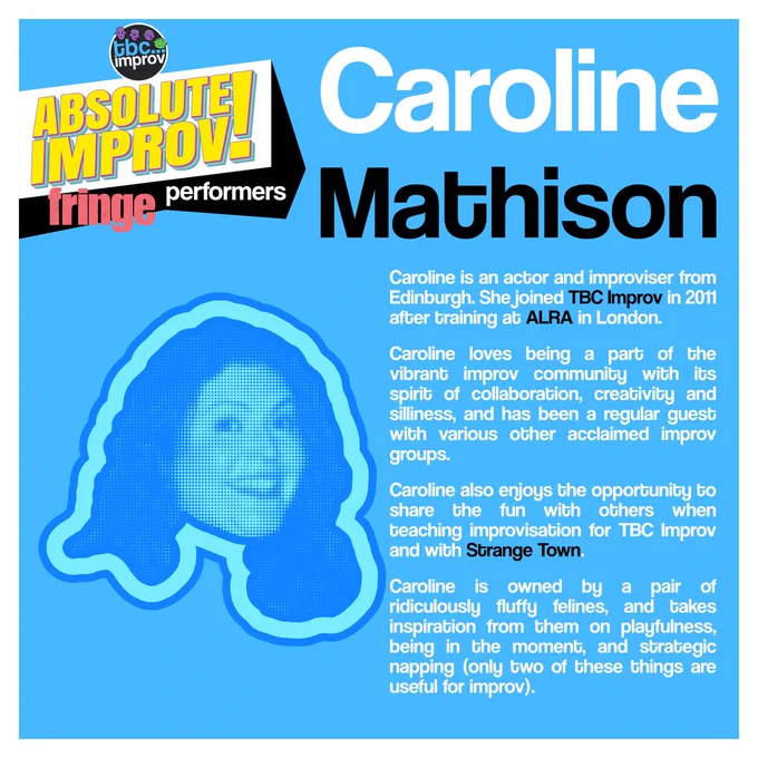 In the top left corner is a logo that reads “TBC Improv, Absolute Improv!”. Below this logo is the text “Fringe performers”.

In the top right is the name “Caroline Mathison”.

On the left there is an image of a persons head in a halftone dot pattern, blue in colour.

On the right there is the following text:
“Caroline is an actor and improviser from Edinburgh. She joined TBC Improv in 2011 after training at ALRA in London. Caroline loves being a part of the vibrant improv community with its spirit of collaboration, creativity and silliness, and has been a regular guest with various other acclaimed improv groups. Caroline also enjoys the opportunity to share the fun with others when teaching improvisation for TBC Improv and with Strange Town. Caroline is owned by a pair of ridiculously fluffy felines, and takes inspiration from them on playfulness, being in the moment, and strategic napping (only two of these things are useful for improv).”
