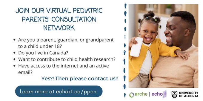 Image of a child being held by their father, both smiling wide. Text says "Join our virtual pediatric parents' consultation network. Are you a parent, guardian, or grandparent to a child under 18? Do you live in Canada? Want to contribute to child health research? Have access to the internet and an active email? Yes?! Then please contact us!! Learn more at echokt.ca/ppcn" Under the image are the logos for ARCHE, ECHO, and the University of Alberta.