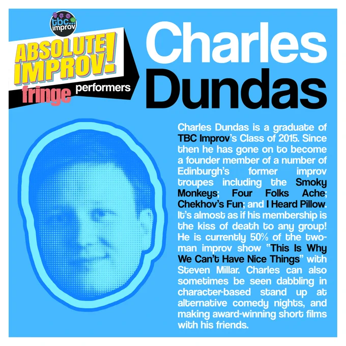 In the top left corner is a logo that reads “TBC Improv, Absolute Improv!”. Below this logo is the text “Fringe performers”.

In the top right is the name “Charles Dundas”.

On the left there is an image of a persons head in a halftone dot pattern, blue in colour.

On the right there is the following text:
"Charles Dundas is a graduate of TBC Improv’s Class of 2015. Since then he has gone on to become a founder member of a number of Edinburgh’s former improv troupes including the Smoky Monkeys; Four Folks Ache; Chekhov’s Fun; and I Heard Pillow. It’s almost as if his membership is the kiss of death to any group! He is currently 50% of the two-man improv show “This Is Why We Can’t Have Nice Things” with Steven Millar. Charles can also sometimes be seen dabbling in character-based stand up at alternative comedy nights, and making award-winning short films with his friends."

The image has a light blue background with a white frame.