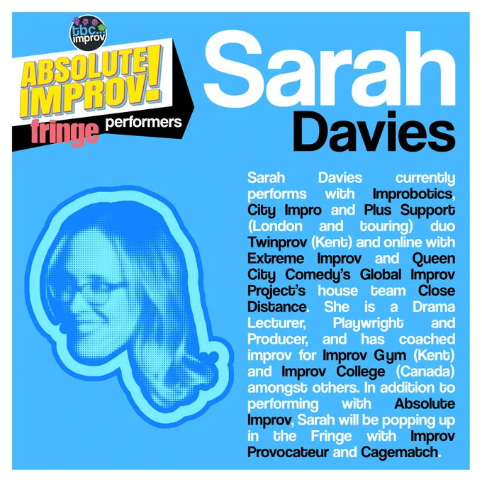 In the top left corner is a logo that reads “TBC Improv, Absolute Improv!”. Below this logo is the text “Fringe performers”.

In the top right is the name “Sarah Davies”.

On the left there is an image of a persons head in a halftone dot pattern, blue in colour.

On the right there is the following text:
“Sarah Davies currently performs with Improbotics, City Impro and Plus Support (London and touring) duo Twinprov (Kent) and online with Extreme Improv and Queen City Comedy’s Global Improv Project’s house team Close Distance. She is a Drama Lecturer, Playwright and Producer, and has coached improv for Improv Gym (Kent) and Improv College (Canada) amongst others. In addition to performing with Absolute Improv, Sarah will be popping up in the Fringe with Improv Provocateur and Cagematch.”

The image has a light blue background with a white frame.