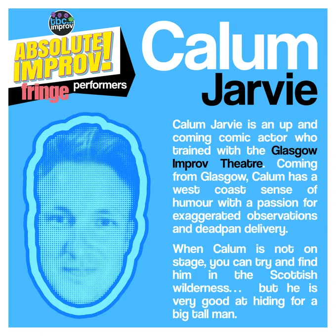 In the top left corner is a logo that reads “TBC Improv, Absolute Improv!”. Below this logo is the text “Fringe performers”.

In the top right is the name “Calum Jarvie”.

On the left there is an image of a persons head in a halftone dot pattern, blue in colour.

On the right there is the following text:
“Calum Jarvie is an up and coming comic actor who trained with the Glasgow Improv Theatre. Coming from Glasgow, Calum has a west coast sense of humour with a passion for exaggerated observations and deadpan delivery. When Calum is not on stage, you can try and find him in the Scottish wilderness… but he is very good at hiding for a big tall man.”

The image has a light blue background with a white frame.