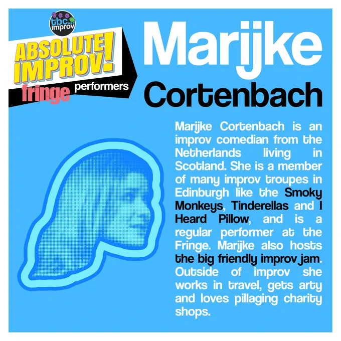 In the top left corner is a logo that reads “TBC Improv, Absolute Improv!”. Below this logo is the text “Fringe performers”.

In the top right is the name “Marijke Cortenbach”.

On the left there is an image of a persons head in a halftone dot pattern, blue in colour.

On the right there is the following text:
“Marijke Cortenbach is an improv comedian from the Netherlands living in Scotland. She is a member of many improv troupes in Edinburgh like the Smoky Monkeys, Tinderellas and I heard Pillow, and is a regular performer at the Fringe. Marijke also hosts the big friendly improv jam. Outside of improv she works in travel, gets arty and loves pillaging charity shops.”

The image has a light blue background with a white frame.