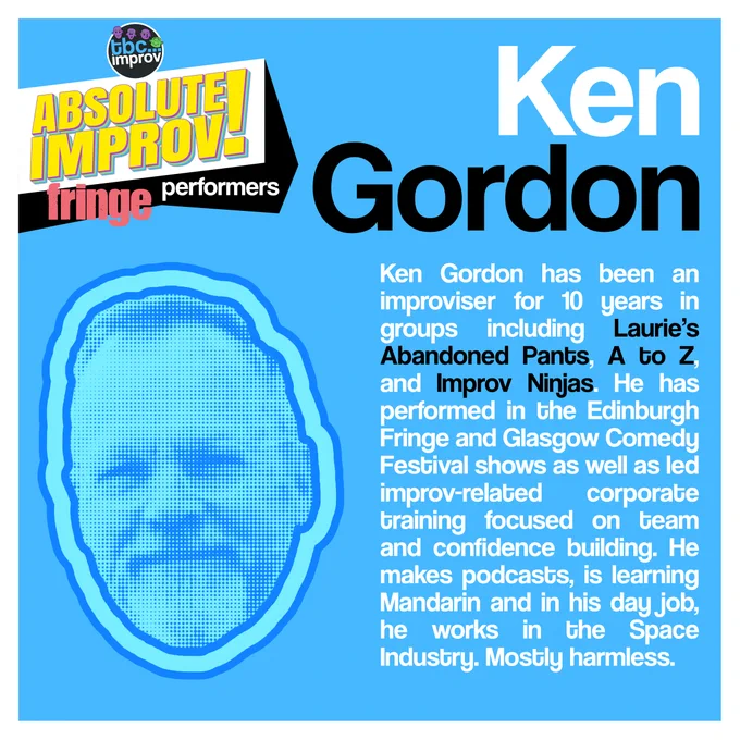 In the top left corner is a logo that reads “TBC Improv, Absolute Improv!”. Below this logo is the text “Fringe performers”.

In the top right is the name “Ken Gordon”.

On the left there is an image of a persons head in a halftone dot pattern, blue in colour.

On the right there is the following text:
“Ken Gordon has been an improviser for 10 years in groups including Laurie’s Abandoned Pants, A to Z, and Improv Ninjas. He has performed in the Edinburgh Fringe and Glasgow Comedy Festival shows as well as led improv-related corporate training focused on team and confidence building. He makes podcasts, is learning Mandarin and in his day job, he works in the Space Industry. Mostly harmless.”

The image has a light blue background with a white frame.