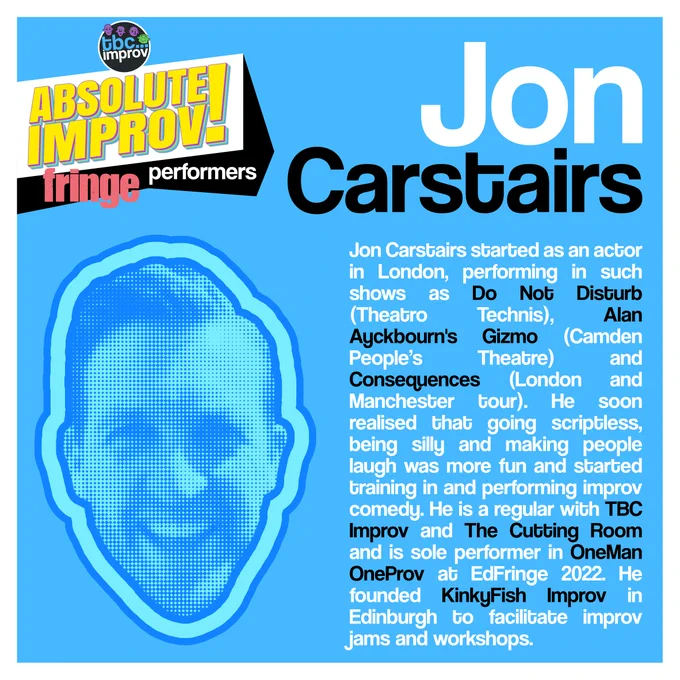 In the top left corner is a logo that reads “TBC Improv, Absolute Improv!”. Below this logo is the text “Fringe performers”.

In the top right is the name “Jon Carstairs”.

On the left there is an image of a persons head in a halftone dot pattern, blue in colour.

On the right there is the following text:
“Jon Carstairs started as an actor in London, performing in such shows as Do Not Disturb (Theatro Technis), Alan Ayckbourn's Gizmo (Camden People’s Theatre) and Consequences (London and Manchester tour). He soon realised that going scriptless, being silly and making people laugh was more fun and started training in and performing improv comedy. He is a regular with TBC Improv and The Cutting Room and is sole performer in OneMan OneProv at EdFringe 2022. He founded KinkyFish Improv in Edinburgh to facilitate improv jams and workshops. ”

The image has a light blue background with a white frame.