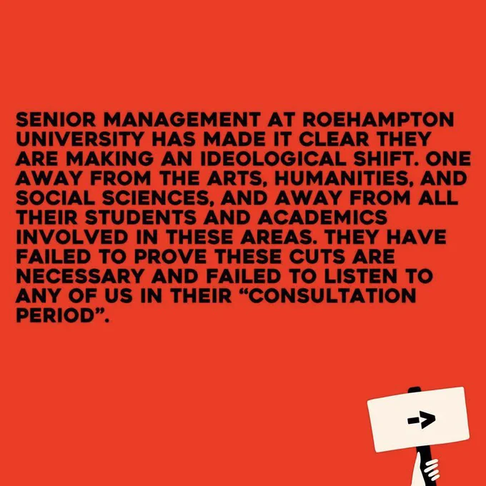 Senior management at Roehampton University has made it clear they are making an ideological shift. One away from the Arts, Humanities, and social sciences, and away from all their students and academics involved in these areas. They have failed to prove these cuts are necessary and failed to listen to any of us in their “consultation period”.