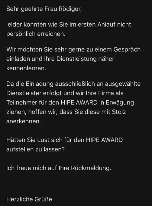 Sehr geehrte Frau Rödiger,
leider konnten wie Sie im ersten Anlauf nicht persönlich erreichen.

Wir möchten Sie sehr gerne zu einem Gespräch einladen und Ihre Dienstleistung näher kennenlernen.

Da die Einladung ausschließlich an ausgewählte Dienstleister erfolgt und wir Ihre Firma als Teilnehmer für den HIPE AWARD in Erwägung ziehen, hoffen wir, dass Sie diese mit Stolz anerkennen.

Hätten Sie Lust sich für den HIPE AWARD aufstellen zu lassen? 

Ich freue mich auf Ihre Rückmeldung.