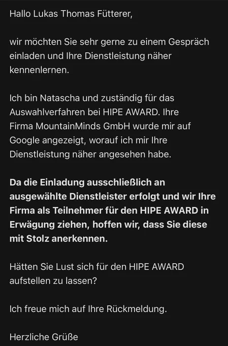 E-Mail Ende Juli 2022: Hallo Lukas Thomas Fütterer,

wir möchten Sie sehr gerne zu einem Gespräch einladen und Ihre Dienstleistung näher kennenlernen.

Ich bin Natascha und zuständig für das Auswahlverfahren bei HIPE AWARD. Ihre Firma MountainMinds GmbH wurde mir auf Google angezeigt, worauf ich mir Ihre Dienstleistung näher angesehen habe.

Da die Einladung ausschließlich an ausgewählte Dienstleister erfolgt und wir Ihre Firma als Teilnehmer für den HIPE AWARD in Erwägung ziehen, hoffen wir, dass Sie diese mit Stolz anerkennen.

Hätten Sie Lust sich für den HIPE AWARD aufstellen zu lassen?

Ich freue mich auf Ihre Rückmeldung.