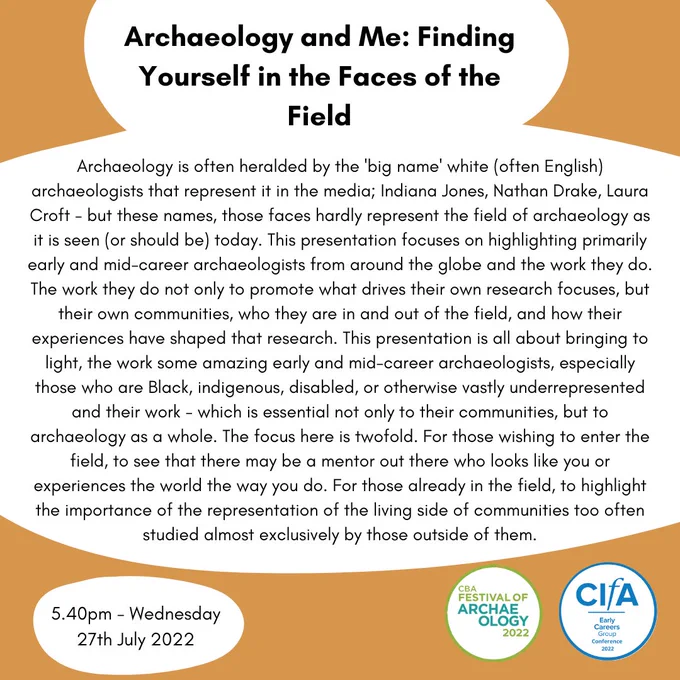 Title: Archaeology and Me: Finding Yourself in the Faces of the Field
Main text: Archaeology is often heralded by the 'big name' white (often English) archaeologists that represent it in the media; Indiana Jones, Nathan Drake, Laura Croft - but these names, those faces hardly represent the field of archaeology as it is seen (or should be) today. This presentation is all about bringing to light, the work some amazing early and mid-career archaeologists, especially those who are Black, indigenous, disabled, or otherwise vastly underrepresented and their work - which is essential not only to their communities, but to archaeology as a whole. The focus here is twofold. For those wishing to enter the field, to see that there may be a mentor out there who looks like you or experiences the world the way you do. For those already in the field, to highlight the importance of the representation of the living side of communities too often studied almost exclusively by those outside of them" end id