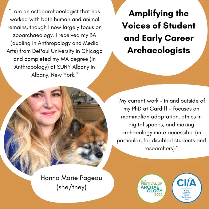 Title: Amplifying the Voices of Student and Early Career Archaeologists
Upper left text bubble: "I am an osteoarchaeologist that has worked with both human and animal remains, though I now largely focus on zooarchaeology. I received my BA (dualing in Anthropology and Media Arts) from DePaul University in Chicago and completed my MA degree (in Anthropology) at SUNY Albany in Albany, New York."
Mid right text bubble: "My current work - in and outside of my PhD at Cardiff - focuses on mammalian adaptation, ethics in digital spaces, and making archaeology more accessible (in particular, for disabled students and researchers)."
Photograph: Hanna, a person with long blonde hair, smiles at the camera, They are holding their dog. 
Small text bubble: Hanna Marie Pageau She / they 
End Image ID.