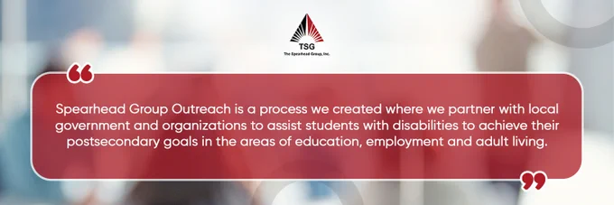 Comprehensive trans-disciplinary vocational assessments are necessary for preparing children with disabilities for the workforce, and post-school preparation must be prioritized.  

A thorough trans-disciplinary vocational assessment and a focus on post-school planning are required to prepare students for the workforce. 

Join the Spearhead Group Outreach Program, where we partner with local government and organizations to assist students with disabilities to achieve their postsecondary goals in the areas of education, employment, and adult living today! 