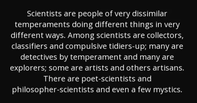 Scientists are people of very dissimilar temperaments doing things in very different ways. Among scientists are collectors, classifiers and compulsive tidiers-up; many are detectives by temperament and many are explorers; some are artists and others artisans. There are poet-scientists and philosopher-scientists and even a few mystics.