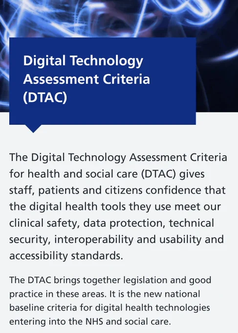 Digital Technology Assessment Criteria (DTAC)

The Digital Technology Assessment Criteria for health and social care (DTAC) gives staff, patients and citizens confidence that the digital health tools they use meet our clinical safety, data protection, technical security, interoperability and usability and accessibility standards.