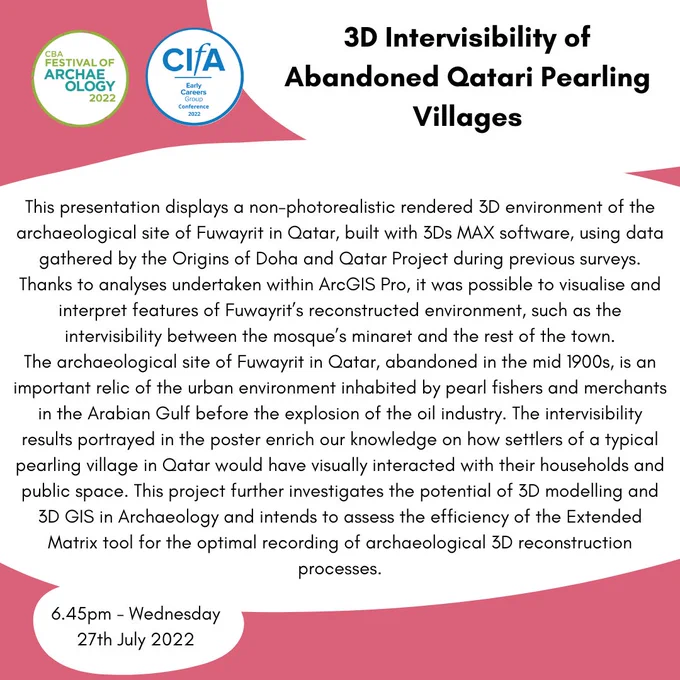 Title: 3D Intervisibility of Abandoned Qatari Pearling Villages
Main text: This presentation displays a non-photorealistic rendered 3D environment of the archaeological site of Fuwayrit in Qatar, built with 3Ds MAX software, using data gathered by the Origins of Doha and Qatar Project during previous surveys. Thanks to analyses undertaken within ArcGIS Pro, it was possible to visualise and interpret features of Fuwayrit’s reconstructed environment, such as the intervisibility between the mosque’s minaret and the rest of the town.
The archaeological site of Fuwayrit in Qatar, abandoned in the mid 1900s, is an important relic of the urban environment inhabited by pearl fishers and merchants in the Arabian Gulf before the explosion of the oil industry. The intervisibility results portrayed in the poster enrich our knowledge on how settlers of a typical pearling village in Qatar would have visually interacted with their households.
Time: 6.45pm Wednesday 27th July 2022
End image ID