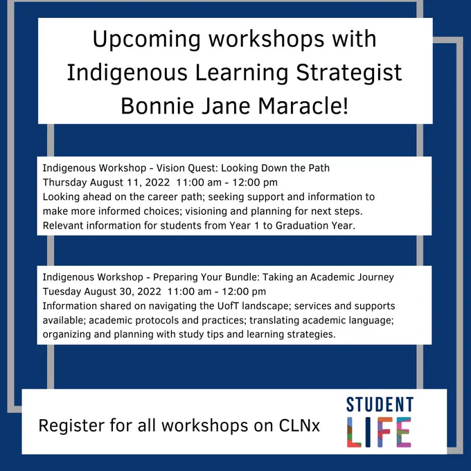 Blue background with four white rectangles with black text which reads as follows Upcoming workshops with Indigenous Learning Strategist Bonnie Jane Maracle Indigenous Workshop - "Vision Quest: Looking Down the Path"
Thursday, August 11, 2022   11:00 am - 12:00 pm
Looking ahead on the career path; seeking support and information to make more informed choices; visioning and planning for next steps. Relevant information for students from Year 1 to Graduation Year.
Registration at:  https://clnx.utoronto.ca/events.htm?evtId=42802

Indigenous Workshop - "Preparing Your Bundle: Taking an Academic Journey"
Tuesday, August 30, 2022    11:00 am - 12:00 pm
Information shared on navigating the UofT landscape; services and supports available; academic protocols and practices; translating academic language; organizing and planning with study tips and learning strategies. 
Registration at:  https://clnx.utoronto.ca/events.htm?evtId=42816 
