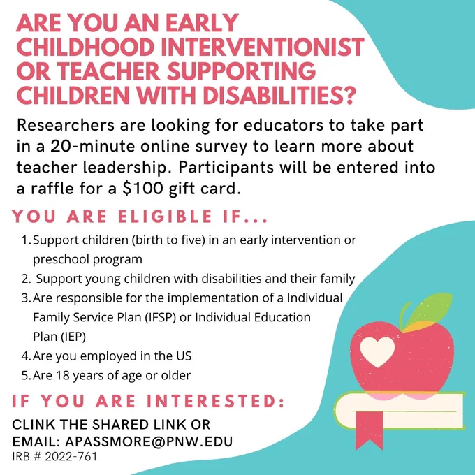 Researchers are interested in learning more about teacher leadership in early childhood special education. As part of the study, teachers will be asked to take part in a 20 minute online survey where we will be raffling off a $100 gift card. You can also choose to participate in an optional 30-minute Zoom interview following the survey. Three $30 Amazon gift cards will be raffled for those who participate in the interview phase of the study. 

You are eligible to participate if you answer YES to the following questions:
1.	Do you support children (birth to five) in an early intervention or preschool program? 
2.	Do you support young children with disabilities and their families? 
3.	Are you responsible for the implementation of a Individual Family Service Plan (IFSP) or Individual Education Plan (IEP) 
4.	Are you employed in the US? 
5.	Are you 18 years of age or older

Amanda Passmore, Ph.D.
apassmore@pnw.edu
Purdue University Northwest 
IRB # 2022-761
