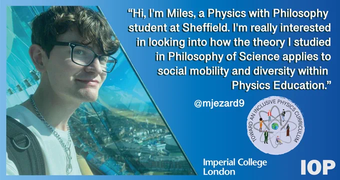 a blue gradient background with some text reading "“Hi, I'm Miles, a Physics with Philosophy 
student at Sheffield. I'm really interested
in looking into how the theory I studied
in Philosophy of Science applies to
social mobility and diversity within 
Physics Education.”. There is a photograph of Miles, a young man in glasses, smiling on the right hand side of the image.