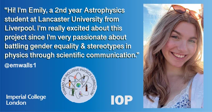 A blue gradient background with text reading, “Hi! I'm Emily, a 2nd year Astrophysics 
student at Lancaster University from 
Liverpool. I'm really excited about this 
project since I'm very passionate about 
battling gender equality & stereotypes in 
physics through scientific communication.”. There is an image of Emily on the right hand side. She is a young woman who is smiling with sunglasses on her head.
