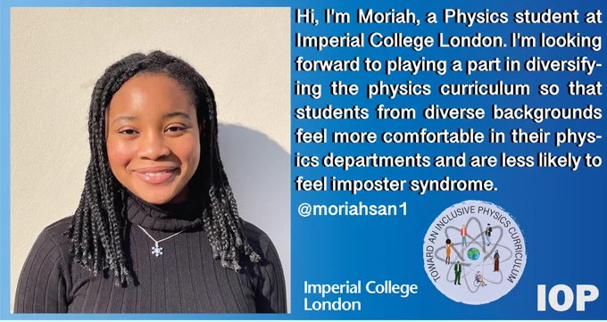 A blue gradient background with text reading, “Hi, I'm Moriah, a Physics student at Imperial College London. I'm looking forward to playing a part in diversifying the physics curriculum so that students from diverse backgrounds feel more comfortable in their physics departments and are less likely to feel imposter syndrome.”. There is an image of Moriah on the left hand side. She is a young woman who is smiling with a polo neck jumper on.