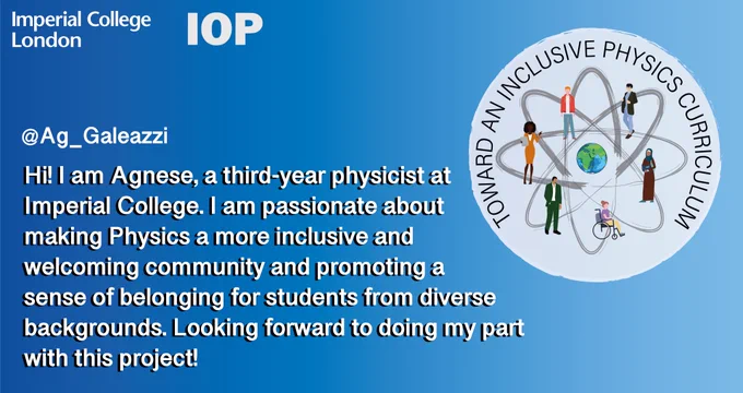A blue gradient background with text reading, “Hi! I am Agnese, a third-year physicist at Imperial College. I am passionate about making Physics a more inclusive and welcoming community and promoting a sense of belonging for students from diverse backgrounds. Looking forward to doing my part with this project!”. There is an image of the project logo, which includes various different cartoon characters organised around a central image of a world. The logo reads "TOWARD AN INCLUSIVE PHYSICS CURRICULUM".
