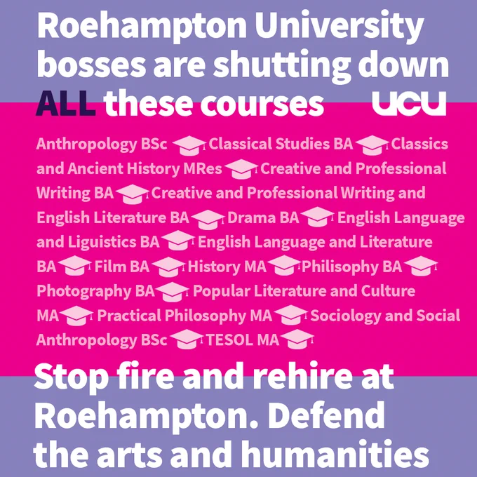 UCU graphic: 

Roehampton University bosses are shutting down ALL these courses 

Anthropology BSc Classical Studies BA Classics and Ancient History MRes 

Creative and Professional Writing BA Creative and Professional Writing and English Literature BA 

Drama BA English Language and Linguistics BA English Language and Literature BA 

Film BA History MA Philosophy BA Philosophy BA Photography BA 

Popular Literature and Culture MA Practical Philosophy MA Sociology and Social Anthropology BSc 

TESOL MA 

Stop fire and rehire at Roehampton. Defend the arts and humanities. 