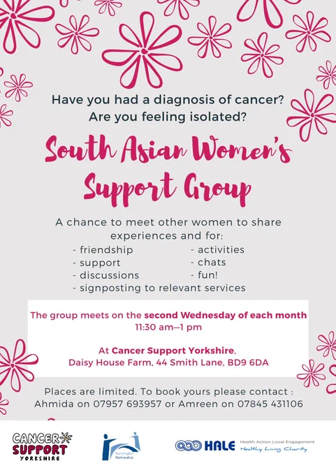 Have you had a diagnosis of cancer? Are you feeling isolated? South Asian Women's Support Group is a chance to meet other women to share experiences. The group meets on the second Wednesday of each month, 11.30am - 1pm at Cancer Support Yorkshire, Daisy House Farm, 44 Smith Lane, BD9 6DA. Places are limited. To book yours please contact Ahmida on 07957 693957 or Amreen on 07845 431106.