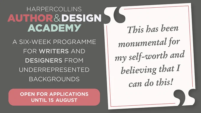 Text included in the image reads: HARPERCOLLINS AUTHOR & DESIGN ACADEMY. A SIX-WEEK PROGRAMME FOR WRITERS AND DESIGNERS FROM UNDERREPRESENTED BACKGROUNDS. OPEN FOR APPLICATIONS UNTIL 15 AUGUST. Alumni quote to the right reads: 'THIS HAS BEEN MONUMENTAL FOR MY SELF-WORTH AND BELIEVING THAT I CAN DO THIS!'