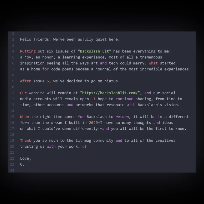 Screenshot of a code editor with the following text:

Hello friends! We've been awfully quiet here.

Putting out six issues of "Backslash Lit" has been everything to me: a joy, an honor, a learning experience, most of all a tremendous inspiration seeing all the ways art and tech could marry. What started as a home for code poems became a journal of the most incredible experiences.

After Issue 6, we've decided to go on hiatus.

Our website will remain at "https://backslashlit.com/", and our social media accounts will remain open. I hope to continue sharing, from time to time, other accounts and artworks that resonate with Backslash's vision.

When the right time comes for Backslash to return, it will be in a different form than the dream I built in 2020—I have so many thoughts and ideas on what I could've done differently!—and you all will be the first to know.

Thank you so much to the lit mag community and to all of the creatives trusting us with your work. <3

Love,
C.

