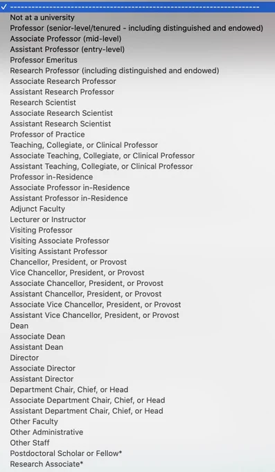 Not at a university
Professor 
Associate Professor
Assistant Professor 
Professor Emeritus
Research Professor 
Associate Research Professor
Assistant Research Professor
Research Scientist
Associate Research Scientist
Assistant Research Scientist
Professor of Practice
Teaching, Collegiate, or Clinical Professor
Associate Teaching, Collegiate, or Clinical Professor
Assistant Teaching, Collegiate, or Clinical Professor
Professor in-Residence
Associate Professor in-Residence
Assistant Professor in-Residence
Adjunct Faculty
Lecturer or Instructor
Visiting Professor
Visiting Associate Professor
Visiting Assistant Professor
Chancellor, President, or Provost
Vice Chancellor, President, or Provost
Associate Chancellor, President, or Provost
Assistant Chancellor, President, or Provost
Dean
Associate Dean
Assistant Dean
Director
Associate Director
Assistant Director
Department Chair, Chief, or Head
Associate Department Chair, Chief, or Head
Assistant Department Chair, Chief, or Head
more others