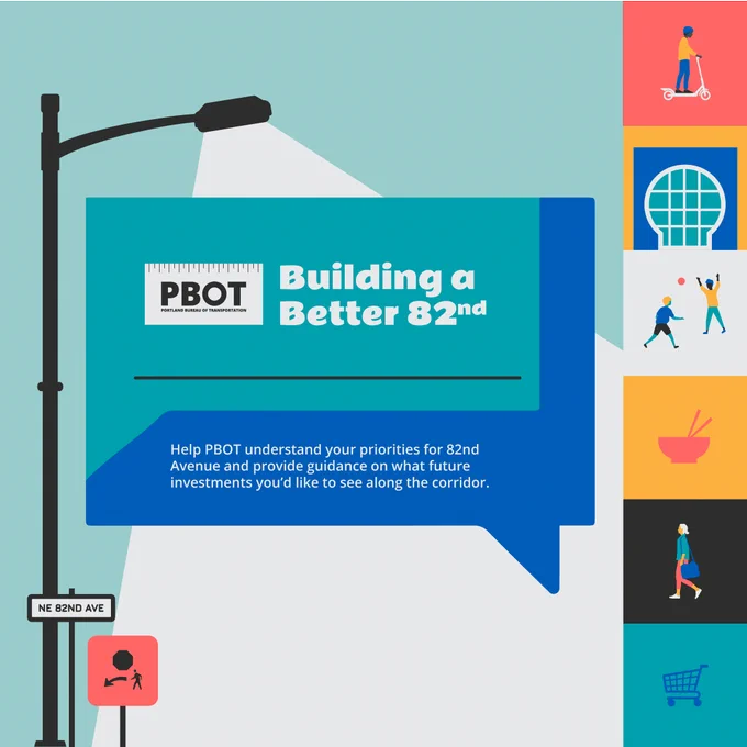 Graphic shows street light shining on the text “Building at Better 82nd: Help PBOT understand your priorities for 82nd Avenue and provide guidance on what future investments you’d like to see on the corridor” with the PBOT logo. Icons show people engaging in different activities that take place along 82nd Avenue.