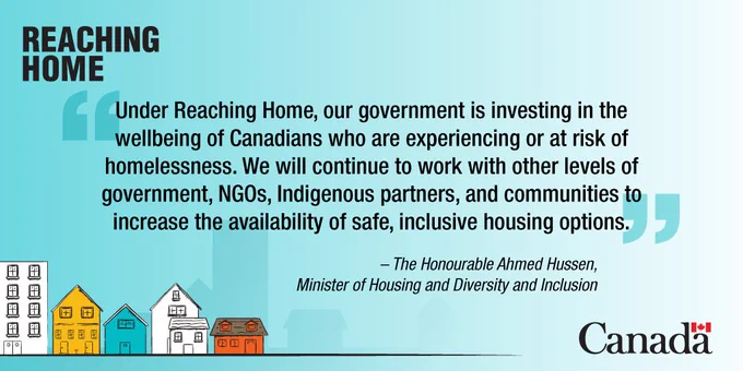 Blue background with colourful animated houses at bottom left corner and Canada wordmark on the bottom right. Text: Reaching Home: Under Reaching Home, our government is investing in the wellbeing of Canadians who are experiencing or at risk of homelessness. We will continue to work with other levels of government, NGOs, Indigenous partners, and communities to increase the availability of safe, inclusive housing options.”
The Honourable Ahmed Hussen,  Minister of Housing and Diversity and Inclusion
