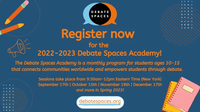 Orange text on a dark blue background. Text reads: Register now for the 2022-2023 Debate Spaces Academy! 

The Debate Spaces Academy is a monthly program for students ages 10-15 that connects communities worldwide and empowers students through debate. 

Sessions take place from 9:30am-12pm Eastern Time (New York) September 17th, October 15th, November 19, December 17, and more in Spring 2023!

debatespaces.org

Graphics of pencils and notebooks adorn the outside of the image.