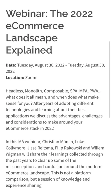 Headless, Monolith, Composable, SPA, MPA, PWA... what does it all mean, and when does what make sense for you? After years of adopting different technologies and learning about their best applications we discuss the advantages, challenges and considerations to make around your eCommerce stack in 2022

In this MA webinar, Christian Münch, Luke Collymore, Jisse Reitsma, Filip Rakowski and Willem Wigman will share their learnings collected through the past years to clear up some of the misconceptions and confusion around the modern eCommerce landscape. This is not a platform comparison, but a session of knowledge and experience sharing.