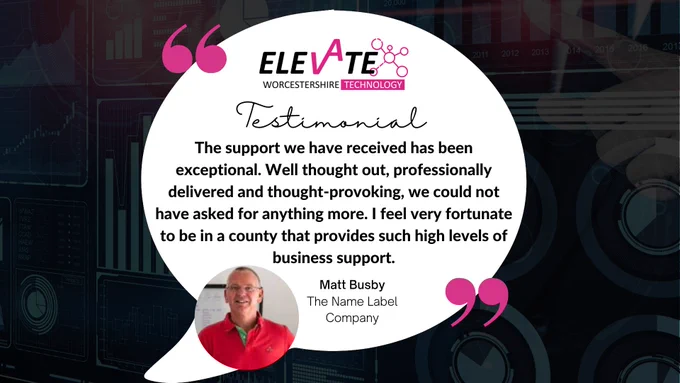 Text reads: Elevate Technology, Matt Busby, Managing Director of The Name Label Company
“Having been through both the Elevate Growth and the Elevate Technology programmes, I have to say the support we have received has been exceptional. Well thought out, professionally delivered and thought-provokin