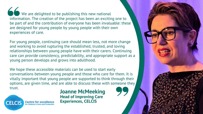 A quote graphic to illustrate the new resources available to care experienced young people about their right to continuing care. The resource is on the CELCIS website and the quote is from Joanne McMeeking, endorsing this new national resource.