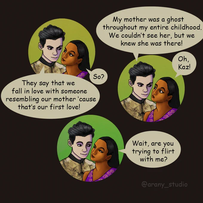 Comic. Kaz Brekker tells Inej Ghafa: "They say that we fall in love with someone resembling our mother 'cause that's our first love!" and she says: "So?" Kaz continues: "My mother was a ghost throughout my entire childhood. We couldn't see her, but we knew she was there!" and Inej says: "Oh, Kaz!". Then Inej squints at him and asks: "Wait, are you trying to flirt with me?"