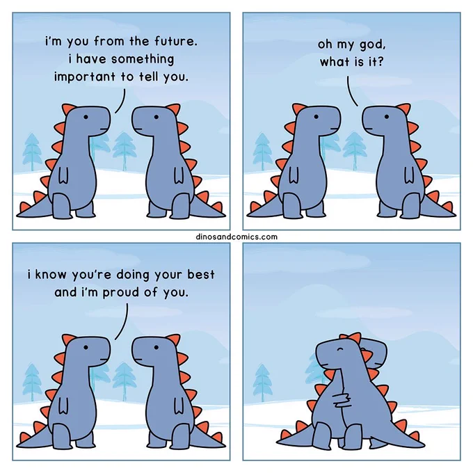 Comic of two dinos that look exactly alike.

Dino 1: I’m you from the future. I have something important to tell you.

Dino 2: Oh my god, what is it?

Dino 1: I know you’re doing your best and I proud of you.

Dinos hug.