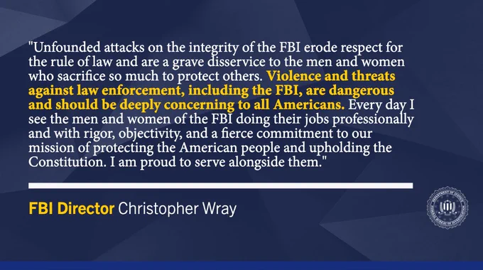 "Unfounded attacks on the integrity of the FBI erode respect for the rule of law and are a grave disservice to the men and women who sacrifice so much to protect others. Violence and threats against law enforcement, including the FBI, are dangerous and should be deeply concerning to all Americans. Every day I see the men and women of the FBI doing their jobs professionally and with rigor, objectivity, and a fierce commitment to our mission of protecting the American people and upholding the Constitution. I am proud to serve alongside them." —FBI Director Christopher Wray // This graphic also features the FBI seal.